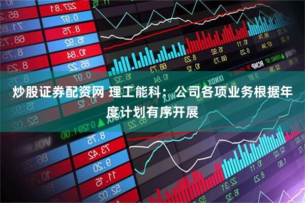 炒股证券配资网 理工能科：公司各项业务根据年度计划有序开展