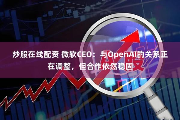 炒股在线配资 微软CEO：与OpenAI的关系正在调整，但合作依然稳固