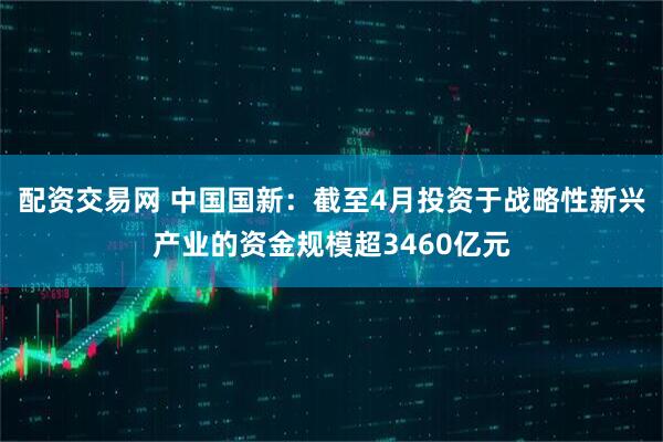 配资交易网 中国国新：截至4月投资于战略性新兴产业的资金规模超3460亿元