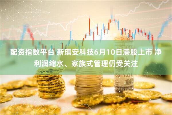 配资指数平台 新琪安科技6月10日港股上市 净利润缩水、家族式管理仍受关注