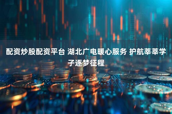 配资炒股配资平台 湖北广电暖心服务 护航莘莘学子逐梦征程