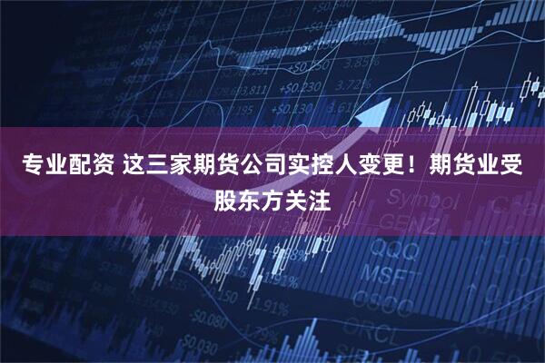 专业配资 这三家期货公司实控人变更！期货业受股东方关注