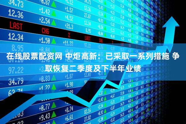 在线股票配资网 中炬高新：已采取一系列措施 争取恢复二季度及下半年业绩
