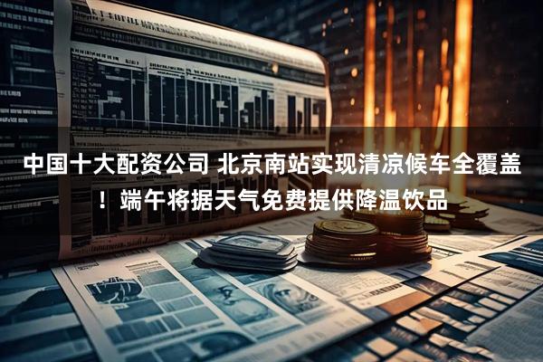 中国十大配资公司 北京南站实现清凉候车全覆盖！端午将据天气免费提供降温饮品