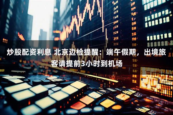 炒股配资利息 北京边检提醒：端午假期，出境旅客请提前3小时到机场