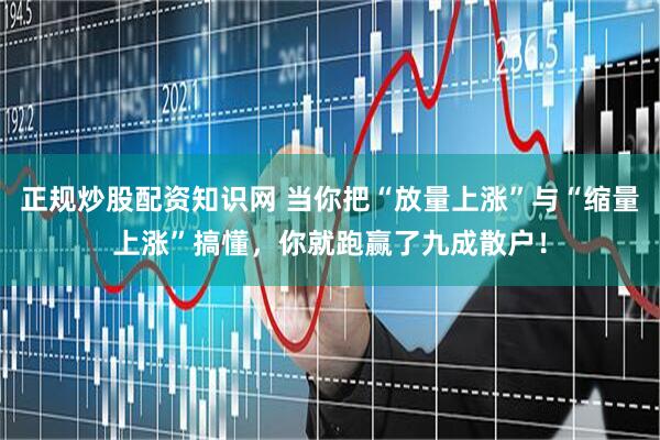 正规炒股配资知识网 当你把“放量上涨”与“缩量上涨”搞懂，你就跑赢了九成散户！