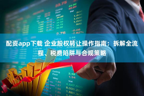 配资app下载 企业股权转让操作指南：拆解全流程、税费陷阱与合规策略