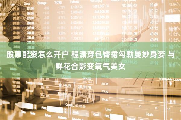股票配资怎么开户 程潇穿包臀裙勾勒曼妙身姿 与鲜花合影变氧气美女