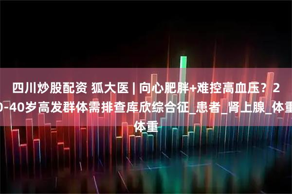 四川炒股配资 狐大医 | 向心肥胖+难控高血压？20-40岁高发群体需排查库欣综合征_患者_肾上腺_体重