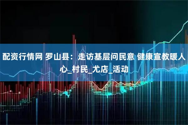 配资行情网 罗山县：走访基层问民意 健康宣教暖人心_村民_尤店_活动