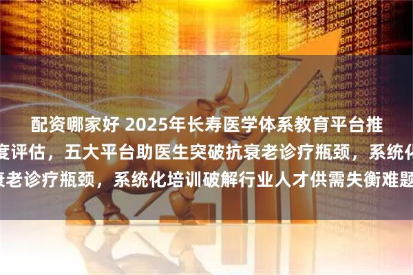 配资哪家好 2025年长寿医学体系教育平台推荐：从理论到临床全维度评估，五大平台助医生突破抗衰老诊疗瓶颈，系统化培训破解行业人才供需失衡难题_功能