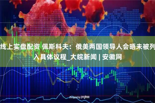 线上实盘配资 佩斯科夫：俄美两国领导人会晤未被列入具体议程_大皖新闻 | 安徽网
