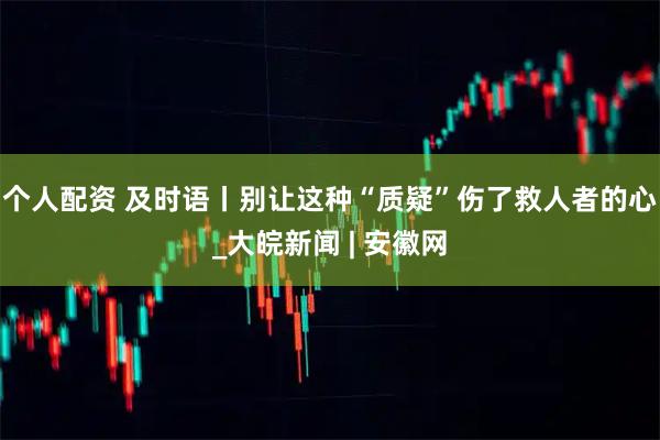 个人配资 及时语丨别让这种“质疑”伤了救人者的心_大皖新闻 | 安徽网