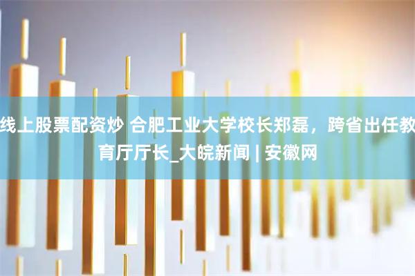 线上股票配资炒 合肥工业大学校长郑磊，跨省出任教育厅厅长_大皖新闻 | 安徽网
