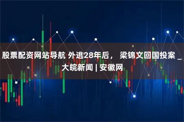 股票配资网站导航 外逃28年后， 梁锦文回国投案 _大皖新闻 | 安徽网