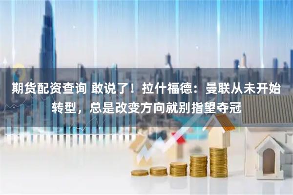 期货配资查询 敢说了！拉什福德：曼联从未开始转型，总是改变方向就别指望夺冠