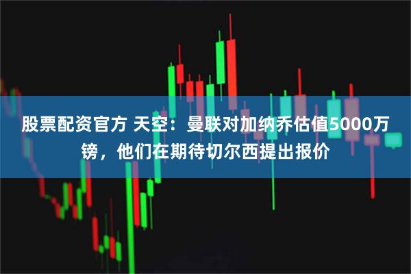 股票配资官方 天空：曼联对加纳乔估值5000万镑，他们在期待切尔西提出报价