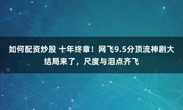 如何配资炒股 十年终章！网飞9.5分顶流神剧大结局来了，尺度与泪点齐飞