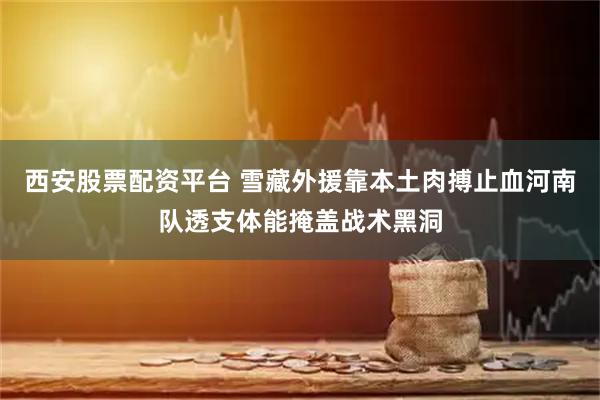 西安股票配资平台 雪藏外援靠本土肉搏止血河南队透支体能掩盖战术黑洞